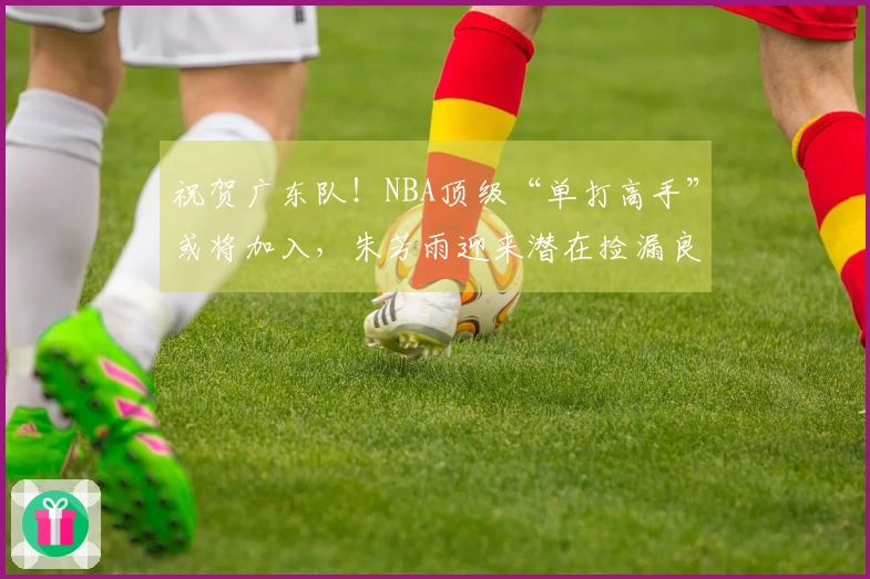 祝贺广东队！NBA顶级“单打高手”或将加入，朱芳雨迎来潜在捡漏良机！