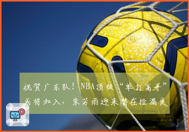 祝贺广东队！NBA顶级“单打高手”或将加入，朱芳雨迎来潜在捡漏良机！